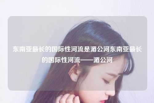 东南亚最长的国际性河流是湄公河东南亚最长的国际性河流——湄公河